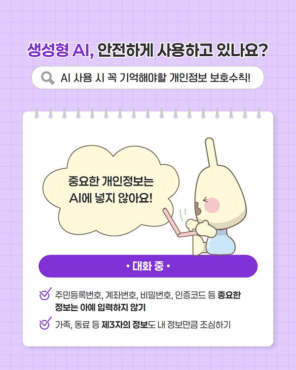 ������ AI, �����ϰ� ����ϰ� �ֳ���?
AI ��� �� �� ����ؾ��� �������� ��ȣ��Ģ!

Q

�߿��� ����������
Al�� ���� �ʾƿ�!


�ֹε�Ϲ�ȣ, ���¹�ȣ, ��й�ȣ, �����ڵ� �� �߿���
������ �ƿ� �Է����� �ʱ�
����, ���� �� ��3���� ������ �� ������ŭ �����ϱ�