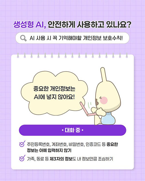 ������ AI, �����ϰ� ����ϰ� �ֳ���?
AI ��� �� �� ����ؾ��� �������� ��ȣ��Ģ!

Q

�߿��� ����������
Al�� ���� �ʾƿ�!


�ֹε�Ϲ�ȣ, ���¹�ȣ, ��й�ȣ, �����ڵ� �� �߿���
������ �ƿ� �Է����� �ʱ�
����, ���� �� ��3���� ������ �� ������ŭ �����ϱ�